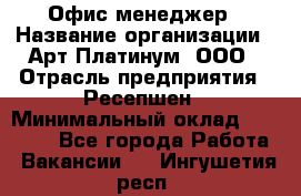 Офис-менеджер › Название организации ­ Арт Платинум, ООО › Отрасль предприятия ­ Ресепшен › Минимальный оклад ­ 15 000 - Все города Работа » Вакансии   . Ингушетия респ.